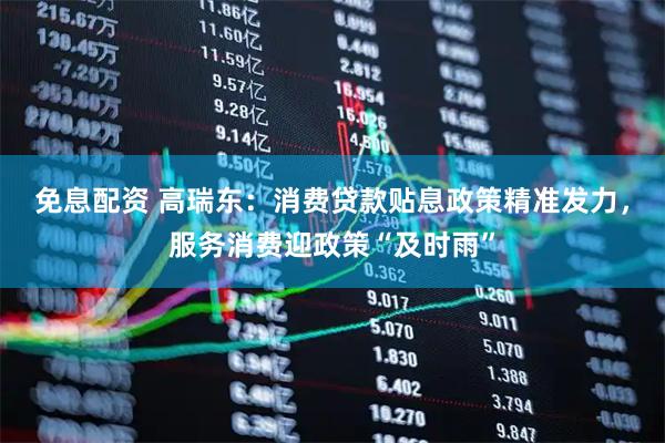 免息配资 高瑞东：消费贷款贴息政策精准发力，服务消费迎政策“及时雨”