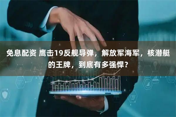 免息配资 鹰击19反舰导弹，解放军海军，核潜艇的王牌，到底有多强悍？