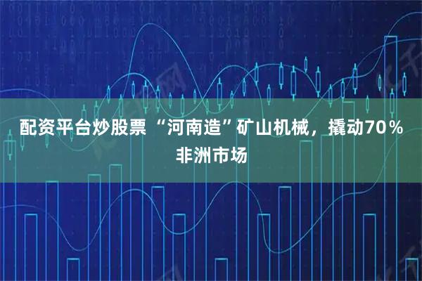 配资平台炒股票 “河南造”矿山机械,撬动70%非洲市场