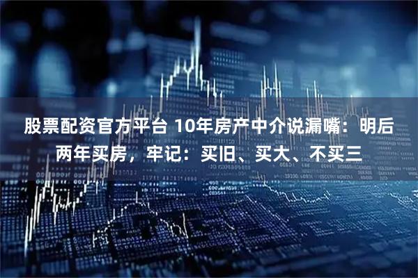 股票配资官方平台 10年房产中介说漏嘴：明后两年买房，牢记：买旧、买大、不买三