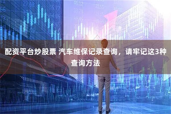 配资平台炒股票 汽车维保记录查询，请牢记这3种查询方法