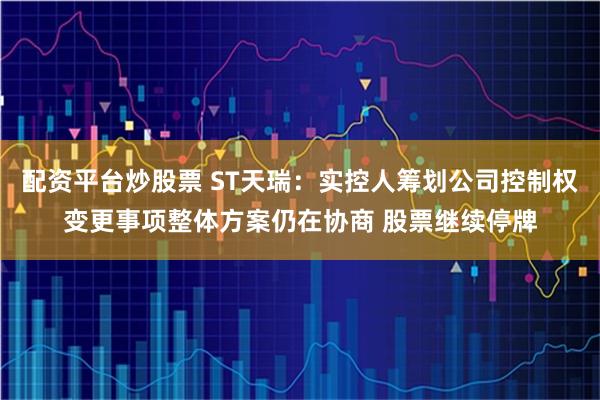 配资平台炒股票 ST天瑞：实控人筹划公司控制权变更事项整体方案仍在协商 股票继续停牌