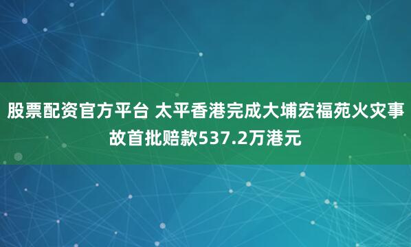 股票配资官方平台 太平香港完成大埔宏福苑火灾事故首批赔款537.2万港元