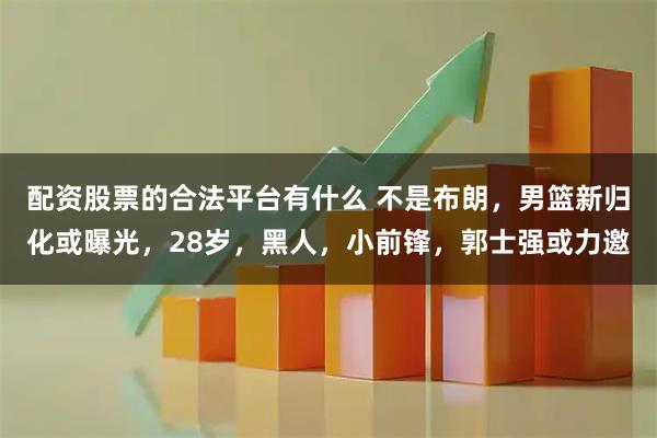 配资股票的合法平台有什么 不是布朗，男篮新归化或曝光，28岁，黑人，小前锋，郭士强或力邀
