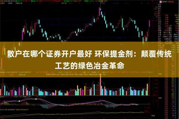 散户在哪个证券开户最好 环保提金剂：颠覆传统工艺的绿色冶金革命
