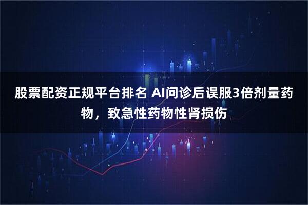股票配资正规平台排名 AI问诊后误服3倍剂量药物，致急性药物性肾损伤
