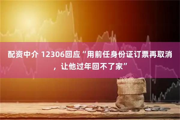 配资中介 12306回应“用前任身份证订票再取消，让他过年回不了家”