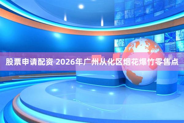 股票申请配资 2026年广州从化区烟花爆竹零售点