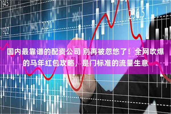 国内最靠谱的配资公司 别再被忽悠了！全网吹爆的马年红包攻略，是门标准的流量生意