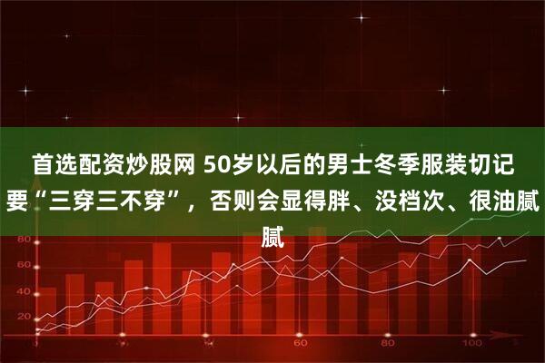 首选配资炒股网 50岁以后的男士冬季服装切记要“三穿三不穿”,否则会显得胖、没档次、很油腻