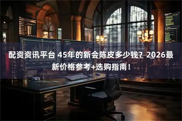 配资资讯平台 45年的新会陈皮多少钱？2026最新价格参考+选购指南！