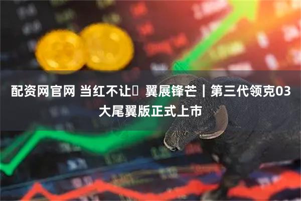 配资网官网 当红不让・翼展锋芒｜第三代领克03大尾翼版正式上市