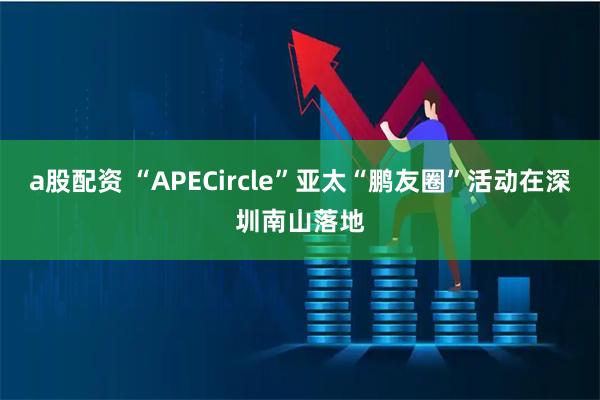 a股配资 “APECircle”亚太“鹏友圈”活动在深圳南山落地