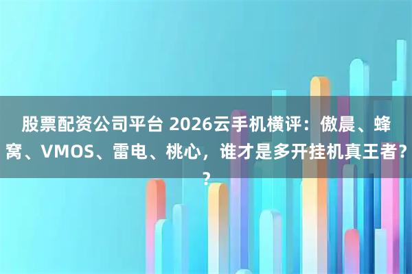 股票配资公司平台 2026云手机横评:傲晨、蜂窝、VMOS、雷电、桃心,谁才是多开挂机真王者?