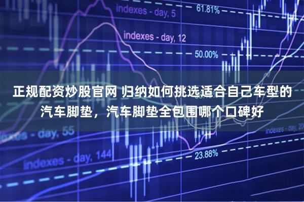 正规配资炒股官网 归纳如何挑选适合自己车型的汽车脚垫，汽车脚垫全包围哪个口碑好