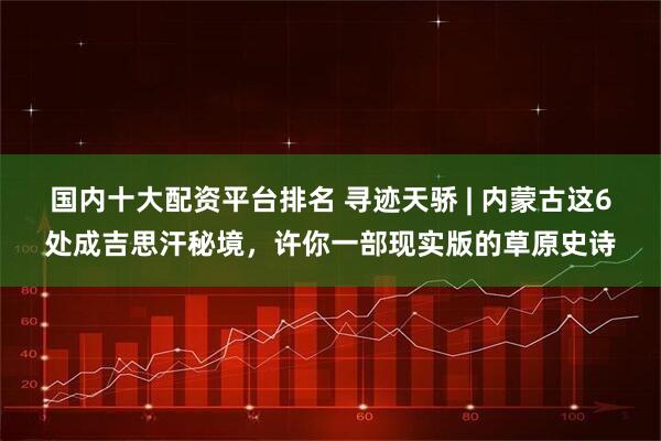 国内十大配资平台排名 寻迹天骄 | 内蒙古这6处成吉思汗秘境,许你一部现实版的草原史诗