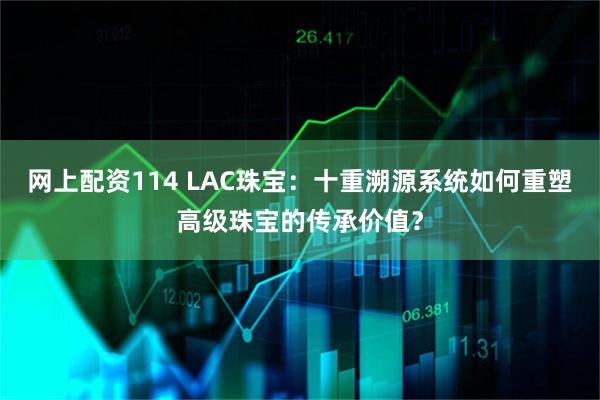 网上配资114 LAC珠宝：十重溯源系统如何重塑高级珠宝的传承价值？