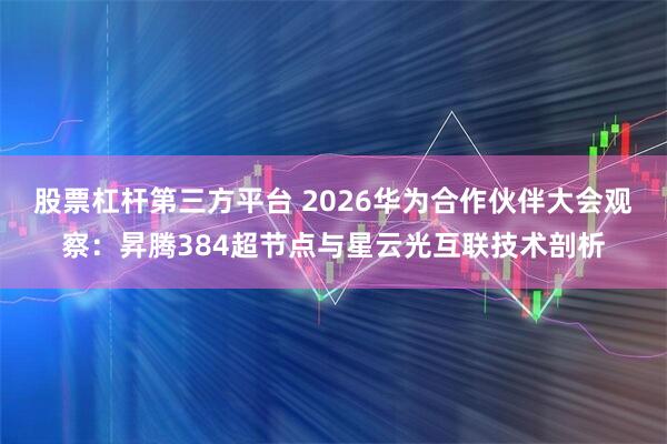 股票杠杆第三方平台 2026华为合作伙伴大会观察：昇腾384超节点与星云光互联技术剖析
