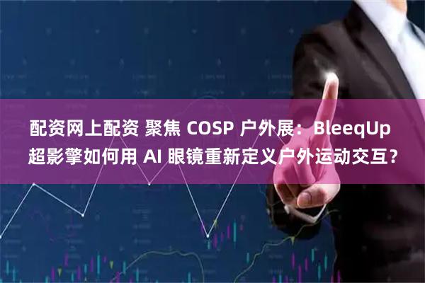 配资网上配资 聚焦 COSP 户外展：BleeqUp 超影擎如何用 AI 眼镜重新定义户外运动交互？
