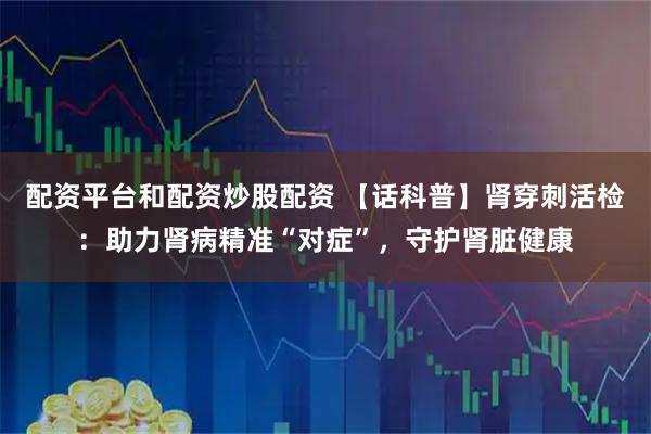 配资平台和配资炒股配资 【话科普】肾穿刺活检：助力肾病精准“对症”，守护肾脏健康