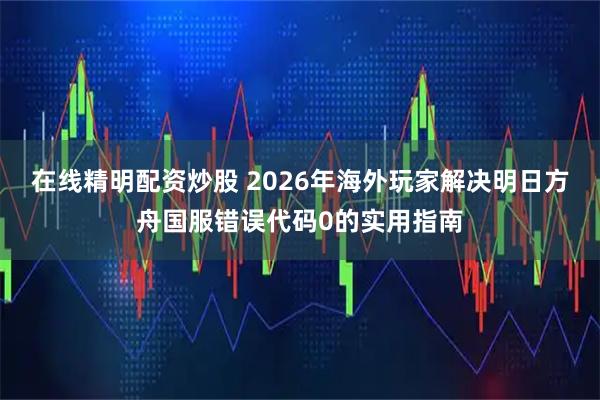 在线精明配资炒股 2026年海外玩家解决明日方舟国服错误代码0的实用指南