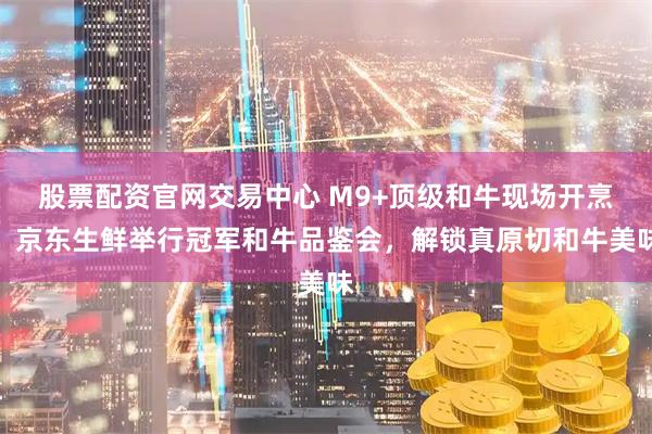 股票配资官网交易中心 M9+顶级和牛现场开烹！京东生鲜举行冠军和牛品鉴会，解锁真原切和牛美味