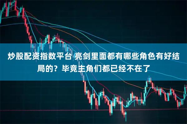 炒股配资指数平台 亮剑里面都有哪些角色有好结局的？毕竟主角们都已经不在了