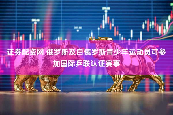 证劵配资网 俄罗斯及白俄罗斯青少年运动员可参加国际乒联认证赛事