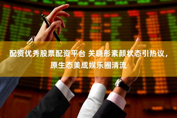 配资优秀股票配资平台 关晓彤素颜状态引热议,原生态美成娱乐圈清流