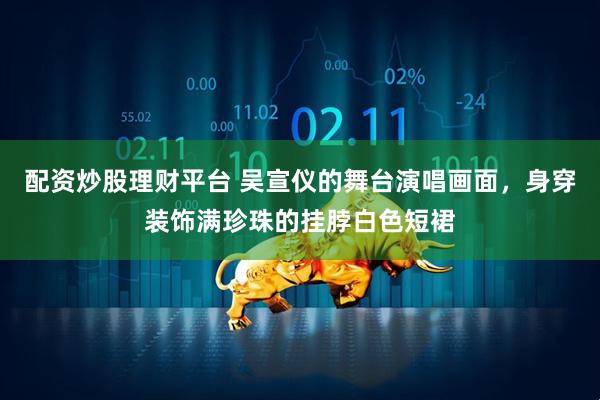 配资炒股理财平台 吴宣仪的舞台演唱画面，身穿装饰满珍珠的挂脖白色短裙